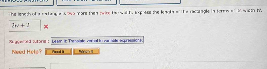 The length of a rectangle is two more than twice the width. Express the length of the rectangle in terms of its width W.
2w+2
Suggested tutorial: Learn It: Translate verbal to variable expressions. 
Need Help? Read It Watch It