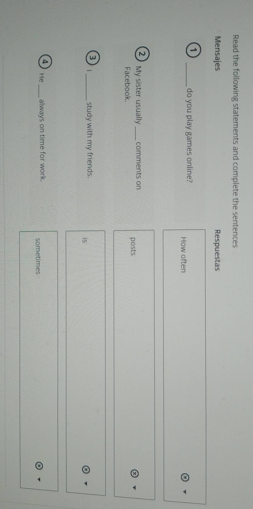 Read the following statements and complete the sentences 
Mensajes Respuestas 
1 
_do you play games online? 
How often 
2 My sister usually _comments on 
posts 
Facebook. 
3 _study with my friends. 
is 
4 He _always on time for work. 
sometimes