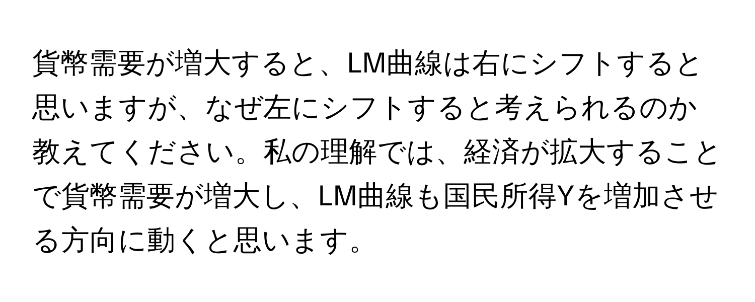 貨幣需要が増大すると、LM曲線は右にシフトすると思いますが、なぜ左にシフトすると考えられるのか教えてください。私の理解では、経済が拡大することで貨幣需要が増大し、LM曲線も国民所得Yを増加させる方向に動くと思います。