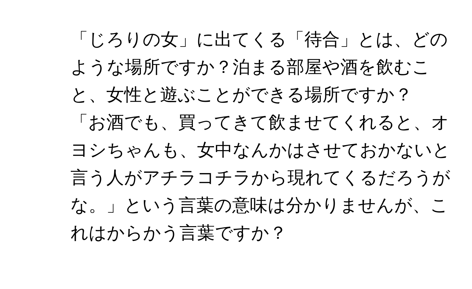 「じろりの女」に出てくる「待合」とは、どのような場所ですか？泊まる部屋や酒を飲むこと、女性と遊ぶことができる場所ですか？

2. 「お酒でも、買ってきて飲ませてくれると、オヨシちゃんも、女中なんかはさせておかないと言う人がアチラコチラから現れてくるだろうがな。」という言葉の意味は分かりませんが、これはからかう言葉ですか？