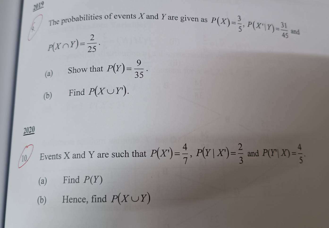 2019 
The probabilities of events X and Y are given as 
0.
P(X)= 3/5 , P(X'|Y)= 31/45  and
P(X∩ Y)= 2/25  · 
(a) Show that P(Y)= 9/35 . 
(b) Find P(X∪ Y). 
2020 
10/ Events X and Y are such that P(X')= 4/7 , P(Y|X')= 2/3  and P(Y|X)= 4/5 . 
(a) Find P(Y)
(b) Hence, find P(X∪ Y)