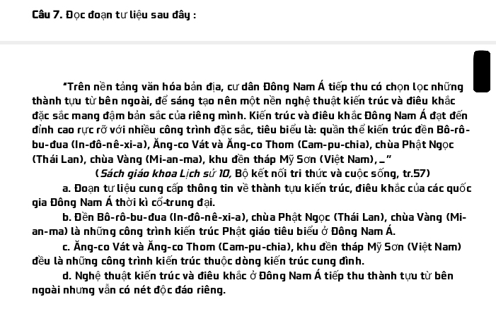 Đọc đoạn tư liệu sau đây :
*Trên nền tảng văn hóa bản địa, cư dân Đông Nam Á tiếp thu có chọn lọc những
thành tựu từ bên ngoài, để sáng tạo nên một nền nghệ thuật kiến trúc và điêu khắc
đặc sắc mang đậm bản sắc của riêng mình. Kiến trúc và điêu khắc Đông Nam Á đạt đến
đỉnh cao rực rỡ với nhiều công trình đặc sắc, tiêu biểu là: quần thể kiến trúc đền Bô-rô-
bu-đua (In-đô-nê-xi-a), Ăng-co Vát và Ăng-co Thom (Cam-pu-chia), chùa Phật Ngọc
(Thái Lan), chùa Vàng (Mi-an-ma), khu đền tháp Mỹ Sơn (Việt Nam), _"
( Sách giáo khoa Lịch sử 10, Bộ kết nổi tri thức và cuộc sống, tr.57)
a. Đoạn tư liệu cung cấp thông tin về thành tựu kiến trúc, điêu khắc của các quốc
gia Đông Nam Á thời kì cổ trung đại.
b. Đền Bô-rô-bu-đua (In-đô-nê-xi-a), chùa Phật Ngọc (Thái Lan), chùa Vàng (Mi-
an-ma) là những công trình kiến trúc Phật giáo tiêu biểu ở Đông Nam Á.
c. Ăng-co Vát và Ăng-co Thom (Cam-pu-chia), khu đền tháp Mỹ Sơn (Việt Nam)
đều là những công trình kiến trúc thuộc dòng kiến trúc cung đình.
d. Nghệ thuật kiến trúc và điêu khắc ở Đông Nam Á tiếp thu thành tựu từ bên
ngoài nhưng vẫn có nét độc đáo riêng.