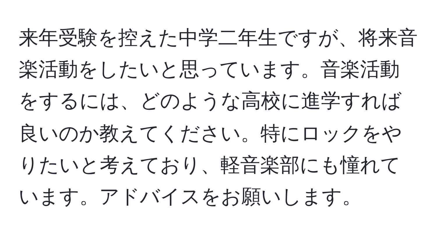 来年受験を控えた中学二年生ですが、将来音楽活動をしたいと思っています。音楽活動をするには、どのような高校に進学すれば良いのか教えてください。特にロックをやりたいと考えており、軽音楽部にも憧れています。アドバイスをお願いします。