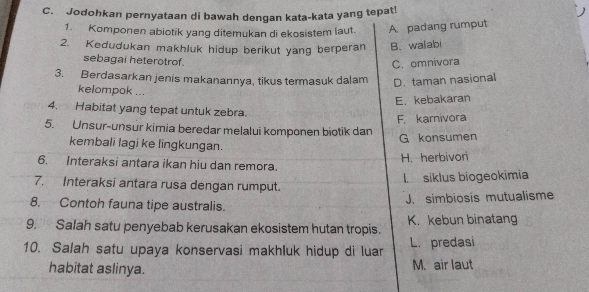 Jodohkan pernyataan di bawah dengan kata-kata yang tepat!
1. Komponen abiotik yang ditemukan di ekosistem laut.
A. padang rumput
2. Kedudukan makhluk hidup berikut yang berperan B. walabi
sebagai heterotrof.
C. omnivora
3. Berdasarkan jenis makanannya, tikus termasuk dalam D. taman nasional
kelompok ...
E. kebakaran
4. Habitat yang tepat untuk zebra.
F. karnivora
5. Unsur-unsur kimia beredar melalui komponen biotik dan
G konsumen
kembali lagi ke lingkungan.
H. herbivori
6. Interaksi antara ikan hiu dan remora.
1. siklus biogeokimia
7. Interaksi antara rusa dengan rumput.
8. Contoh fauna tipe australis. J. simbiosis mutualisme
K. kebun binatang
9. Salah satu penyebab kerusakan ekosistem hutan tropis.
10. Salah satu upaya konservasi makhluk hidup di luar L. predasi
habitat aslinya. M. air laut