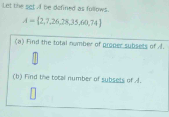 Let the set be defined as follows.
A= 2,7,26,28,35,60,74
(a) Find the total number of proper subsets of A.
m
□ 
(b) Find the total number of subsets of A.
7
□