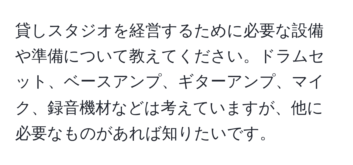 貸しスタジオを経営するために必要な設備や準備について教えてください。ドラムセット、ベースアンプ、ギターアンプ、マイク、録音機材などは考えていますが、他に必要なものがあれば知りたいです。