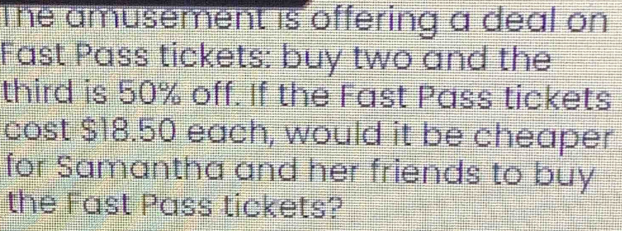 The amusement is offering a deal on 
Fast Pass tickets: buy two and the 
third is 50% off. If the Fast Pass tickets 
cost $18.50 each, would it be cheaper 
for Samantha and her friends to buy 
the Fast Pass tickets?