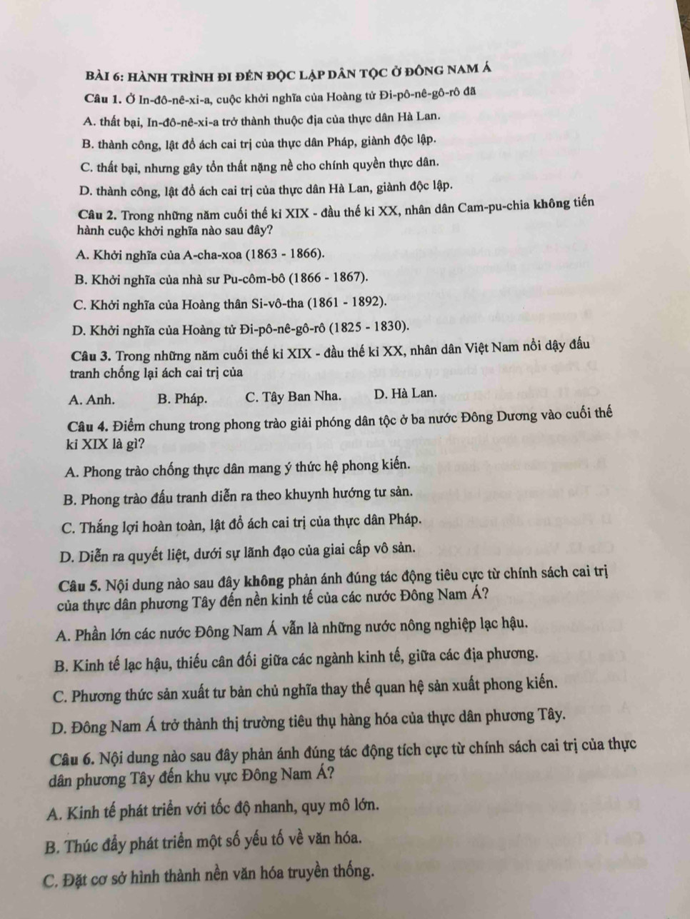 HàNH tRÌnH đI đẻN đỌc lập dân tộc ở đồnG nam á
Câu 1. Ở In-đô-nê-xi-a, cuộc khởi nghĩa của Hoàng tử Đi-pô-nê-gô-rô đã
A. thất bại, In-đô-nê-xi-a trở thành thuộc địa của thực dân Hà Lan.
B. thành công, lật đồ ách cai trị của thực dân Pháp, giành độc lập.
C. thất bại, nhưng gây tổn thất nặng nề cho chính quyền thực dân.
D. thành công, lật đồ ách cai trị của thực dân Hà Lan, giành độc lập.
Câu 2. Trong những năm cuối thế ki XIX - đầu thế ki XX, nhân dân Cam-pu-chia không tiến
hành cuộc khởi nghĩa nào sau đây?
A. Khởi nghĩa của A-cha-xoa (1863 - 1866).
B. Khởi nghĩa của nhà sư Pu-côm-bô (1866 - 1867).
C. Khởi nghĩa của Hoàng thân Si-vô-tha (1861 - 1892).
D. Khởi nghĩa của Hoàng tử Đi-pô-nê-gô-rô (1825 - 1830).
Câu 3. Trong những năm cuối thế ki XIX - đầu thế ki XX, nhân dân Việt Nam nổi dậy đấu
tranh chống lại ách cai trị của
A. Anh. B. Pháp. C. Tây Ban Nha. D. Hà Lan.
Câu 4. Điểm chung trong phong trào giải phóng dân tộc ở ba nước Đông Dương vào cuối thế
ki XIX là gì?
A. Phong trào chống thực dân mang ý thức hệ phong kiến.
B. Phong trào đấu tranh diễn ra theo khuynh hướng tư sản.
C. Thắng lợi hoàn toàn, lật đổ ách cai trị của thực dân Pháp.
D. Diễn ra quyết liệt, dưới sự lãnh đạo của giai cấp vô sản.
Câu 5. Nội dung nào sau đây không phản ánh đúng tác động tiêu cực từ chính sách cai trị
của thực dân phương Tây đến nền kinh tế của các nước Đông Nam Á?
A. Phần lớn các nước Đông Nam Á vẫn là những nước nông nghiệp lạc hậu.
B. Kinh tế lạc hậu, thiếu cân đối giữa các ngành kinh tế, giữa các địa phương.
C. Phương thức sản xuất tư bản chủ nghĩa thay thế quan hệ sản xuất phong kiến.
D. Đông Nam Á trở thành thị trường tiêu thụ hàng hóa của thực dân phương Tây.
Câu 6. Nội dung nào sau đây phản ánh đúng tác động tích cực từ chính sách cai trị của thực
dân phương Tây đến khu vực Đông Nam Á?
A. Kinh tế phát triển với tốc độ nhanh, quy mô lớn.
B. Thúc đầy phát triển một số yếu tố về văn hóa.
C. Đặt cơ sở hình thành nền văn hóa truyền thống.