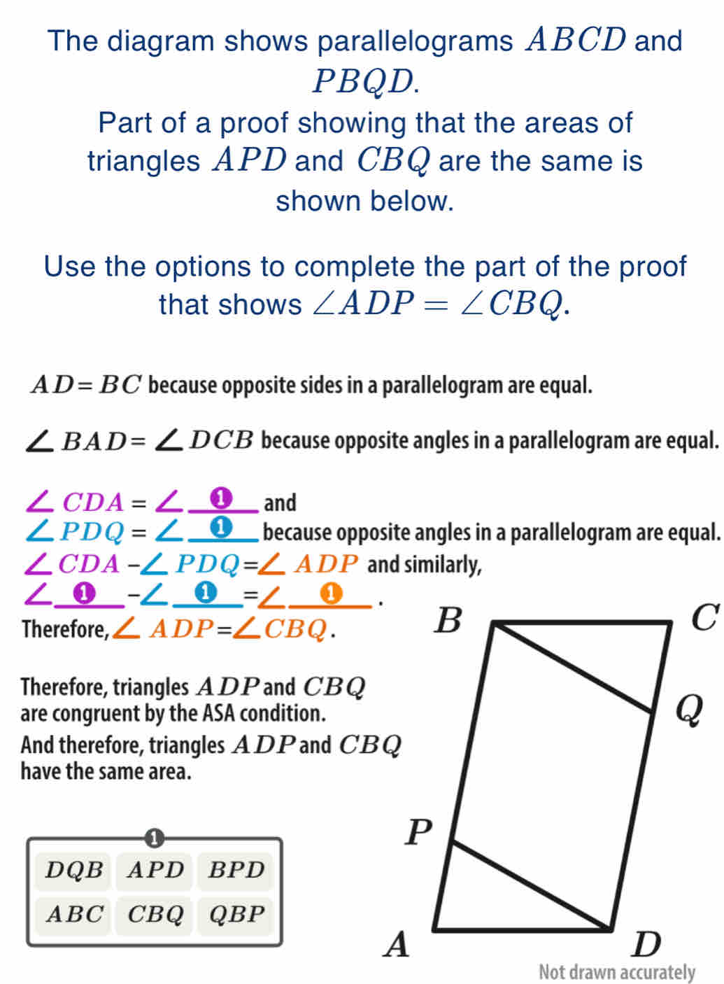 The diagram shows parallelograms ABCD and
PBQD.
Part of a proof showing that the areas of
triangles APD and CBQ are the same is
shown below.
Use the options to complete the part of the proof
that shows ∠ ADP=∠ CBQ.
AD=BC because opposite sides in a parallelogram are equal.
∠ BAD=∠ DCB because opposite angles in a parallelogram are equal.
∠ CDA=∠ _  and
∠ PDQ=∠ _  because opposite angles in a parallelogram are equal.
∠ CDA-∠ PDQ=∠ ADP and similarly,
∠ _ 0 )_ -∠ _ =∠ _ 
Therefore, ∠ ADP=∠ CBQ. 
Therefore, triangles ADP and CBQ
are congruent by the ASA condition.
And therefore, triangles ADP and CBQ
have the same area.
DQB APD BPD
ABC CBQ QBP
Not drawn accurately