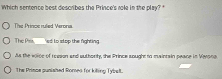 Which sentence best describes the Prince's role in the play? *
The Prince ruled Verona.
The Prin ___ ed to stop the fighting.
As the voice of reason and authority, the Prince sought to maintain peace in Verona.
The Prince punished Romeo for killing Tybalt.