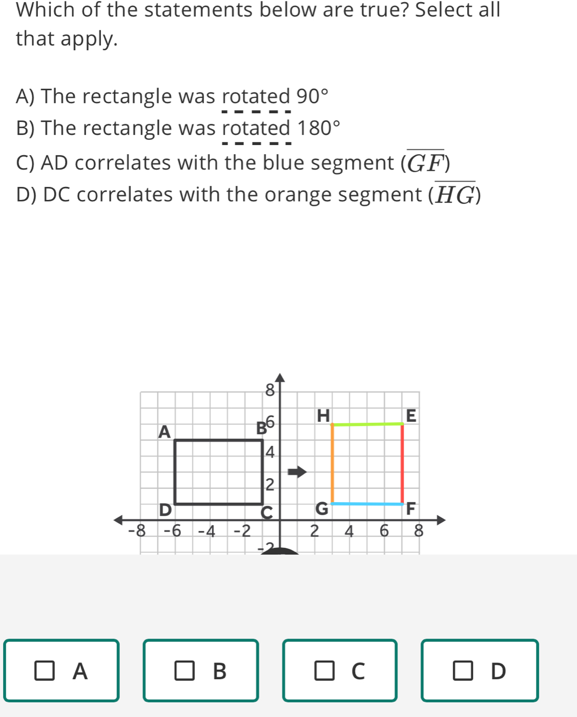 Which of the statements below are true? Select all
that apply.
A) The rectangle was rotated 90°
B) The rectangle was rotated 180°
C) AD correlates with the blue segment (overline GF)
D) DC correlates with the orange segment (overline HG)
A
B
C
D