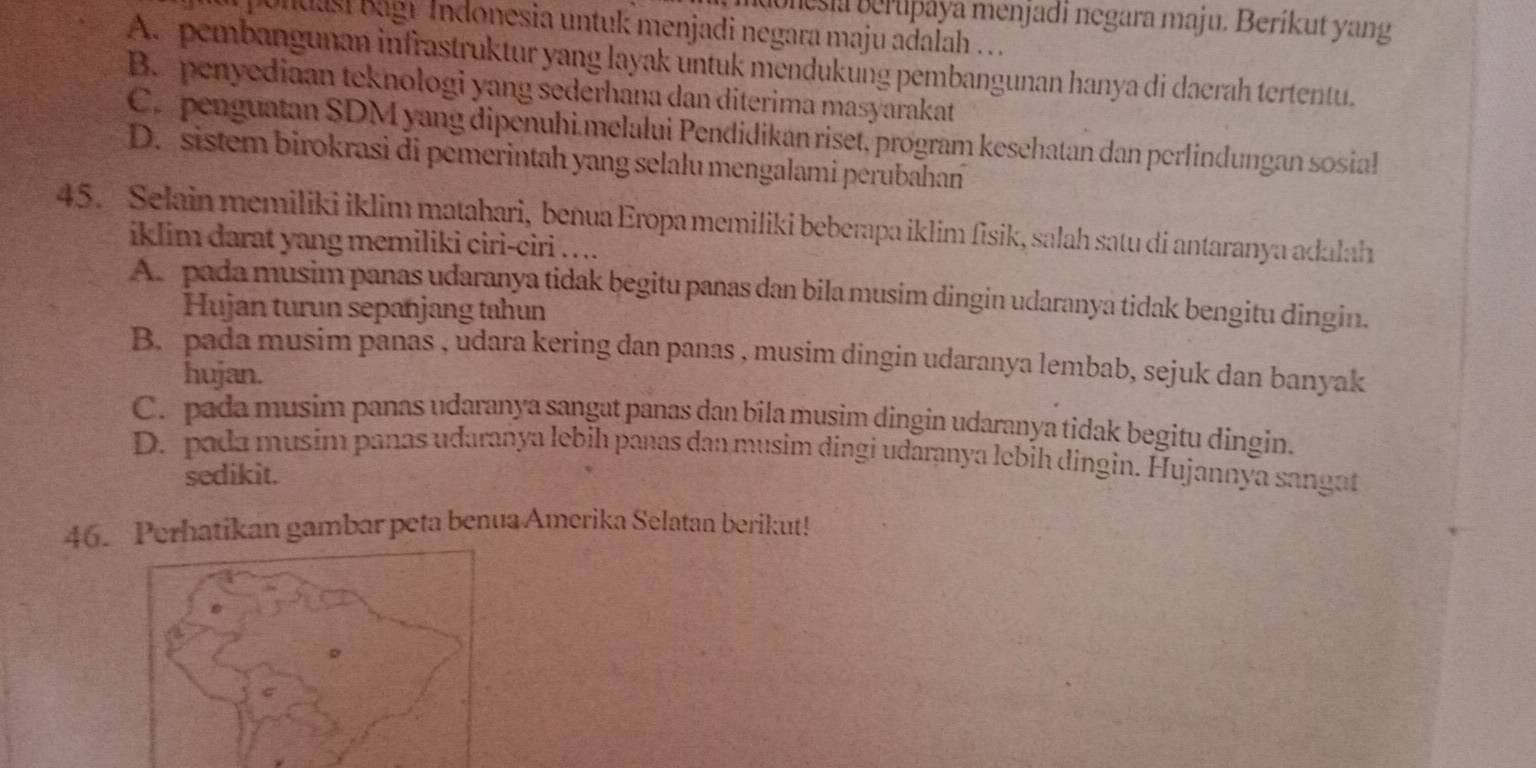 Bonesia Beruþaya menjadi negara maju. Beríkut yang
Undasi Bagr Indonesia untuk menjadi negara maju adalah . . .
A. pembangunan infrastruktur yang layak untuk mendukung pembangunan hanya di daerah tertentu.
B. penyediaan teknologi yang sederhana dan diterima masyarakat
C. penguatan SDM yang dipenuhi.melalui Pendidikan riset, program kesehatan dan perlindungan sosial
D. sistem birokrasi di pemerintah yang selalu mengalami perubahan
45. Selain memiliki iklim matahari, benua Eropa memiliki beberapa iklim fisik, salah satu di antaranya adalah
iklim darat yang memiliki ciri-ciri . . ..
A. pada musim panas udaranya tidak begitu panas dan bila musim dingin udaranya tidak bengitu dingin.
Hujan turun sepanjang tahun
B. pada musim panas , udara kering dan panas , musim dingin udaranya lembab, sejuk dan banyak
hujan.
C. pada musim panas udaranya sangat panas dan bila musim dingín udaranya tidak begitu dingin.
D. pada musim panas udaranya lebih panas dan musim dingi udaranya lebih dingin. Hujannya sangat
sedikit.
46. Perhatikan gambar peta benua Amerika Selatan berikut!