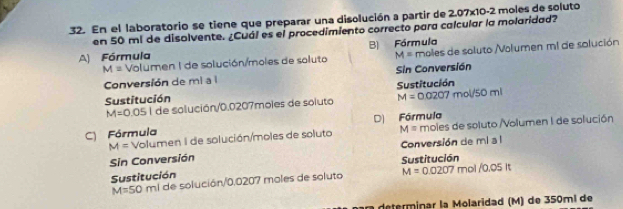 En el laboratorio se tiene que preparar una disolución a partir de 2.07x10-2 moles de soluto
en 50 mi de disolvente. ¿Cuál es el procedimiento correcto para calcular la molaridad?
A) Fórmula B) Fórmula
M= Volumen I de solución/moles de soluto M= males de soluto Molumen mi de solución
Conversión de mi a l Sin Conversión
Sustitución Sustitución
M=0.05 6 1 de solución/ 0.0207moles de soluto M=0.0207 m ol/50ml
D) Fórmula
M= Volumen I de solución/moles de soluto M= moles de soluto /Volumen I de solución
C) Fórmula
Conversión de mi a l
Sin Conversión
Sustitución
Sustitución rol / 0.05 It
M=50 mi de solución/ 0.0207 moles de soluto M=0.0207
determinar la Molaridad (M) de 350mí de