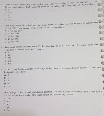 Dalam kompetisi matematika, setiap jawaban benar diberiskor4, salah — 2 dan tidak dijawab —1. Dari
A. 127 50 soal yang diberikan, Budi menjawab benar 39 dan salah 4. Skor yang diperoleh Budi adalah …
B. 130
C. 141
D. 16 1
E. 1 7 5
5. Faris belajar matematika setiap 3 hari. Ipan belajar metematika setiap 4 hari. Jika mereka pergi bersama pada
20 Juli 2019, pada tanggal berapa mereka belajar bersama lagi ?
B. 31 Juli 2019 A. 1 Agustus 2019
C. 30 Juli 2019
D. 29 Juli 2019
E. 12 Juli 2019
6. Suku tengah barisan aritmetika adalah 25. Jika beda dan suku ke -5 adalah 4 dian 21, maka jumlah semaa
suku pada barisan tersebut sama dengan
A. 175
B. 189
C. 275
D. 295
E. 375
7. Suku ke -5 dari barisan geometri adalah 243, hasil bagi suku ke -9 dengan suku ke -6 adaah 27. Suku ke -2
barisan tersebut adalah .
A. 3
B. 5
C. 7
D. 9
E. 12
8. Enam bilangan asli membentuk suatu barisan geometri. Jika jumlah 2 suku pertamanya adalah 4 dan jurlah
dua suku terakhirya adalah 324, maka jumlah dua suku sisanya adalah ….
A. 50
B. 48
C. 45
D. 40
E. 36