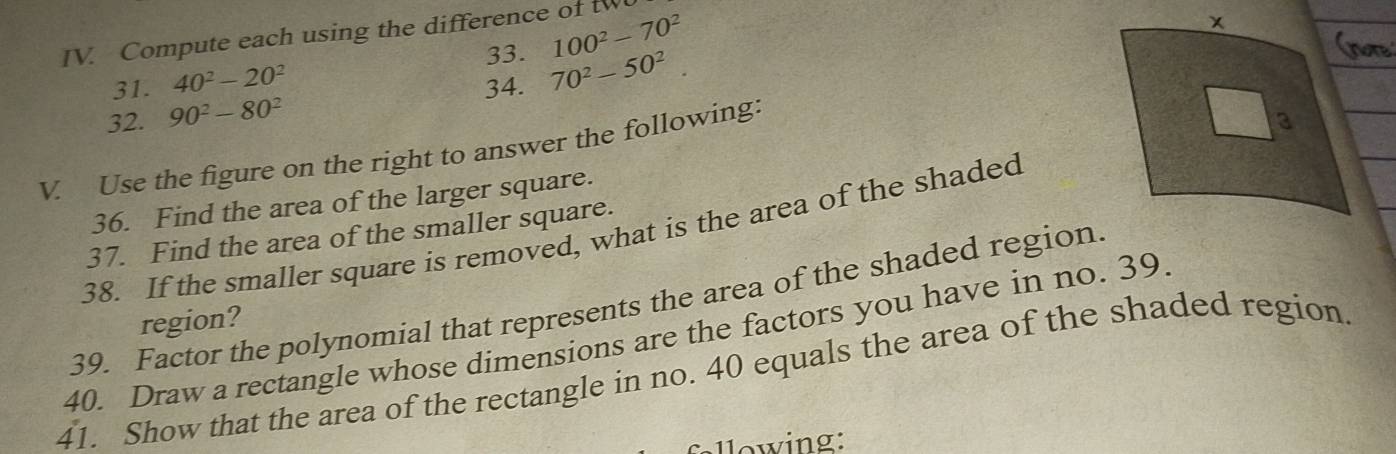100^2-70^2
IV. Compute each using the difference of tw
31. 40^2-20^2 33. 70^2-50^2
34.
32. 90^2-80^2
V. Use the figure on the right to answer the following:
36. Find the area of the larger square. 
38. If the smaller square is removed, what is the area of the shaded
37. Find the area of the smaller square.
39. Factor the polynomial that represents the area of the shaded region
region?
40. Draw a rectangle whose dimensions are the factors you have in no. 39.
41. Show that the area of the rectangle in no. 40 equals the area of the shaded region
fllowing: