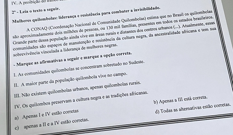 A proibição do tranc
2° - Leia o texto a seguir.
Mulheres quilombolas: liderança e resistência para combater a invisibilidade.
A CONAQ (Coordenação Nacional de Comunidade Quilombolas) estima que no Brasil os quilombolas
são aproximadamente dois milhões de pessoas, ou 130 mil famílias, presentes em todos os estados brasileiros.
Grande parte dessa população ainda vive em áreas rurais e distantes dos centros urbanos (...). Atualmente, essas
comunidades são espaços de manutenção e resistência da cultura negra, da ancestralidade africana e tem sua
sobrevivência vinculada a liderança de mulheres negras.
- Marque as afirmativas a seguir e marque a opção correta.
I. As comunidades quilombolas se concentram sobretudo no Sudeste.
II. A maior parte da população quilombola vive no campo.
III. Não existem quilombolas urbanos, apenas quilombolas rurais.
IV. Os quilombos preservam a cultura negra e as tradições africanas.
a) Apenas I e IV estão corretas b) Apenas a III está correta.
d) Todas as alternativas estão corretas.
c) apenas a II e a IV estão corretas.