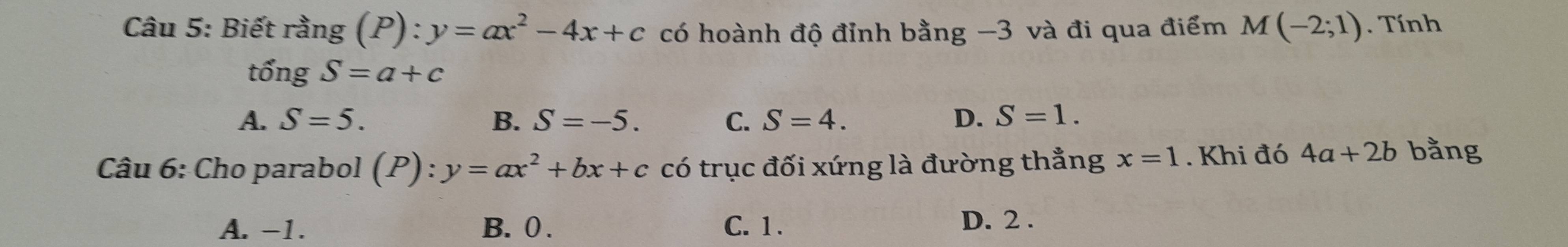 Biết rang(P):y=ax^2-4x+c có hoành độ đỉnh bằng −3 và đi qua điểm M(-2;1). Tính
that ongS=a+c
A. S=5. B. S=-5. C. S=4. D. S=1. 
Câu 6: Cho parabol (P):y=ax^2+bx+c có trục đối xứng là đường thẳng x=1. Khi đó 4a+2b bằng
A. -1. B. 0. C. 1.
D. 2.