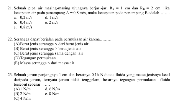 Sebuah pipa air masing-masing ujungnya berjari-jari R_A=1cm dan R_B=2cm. jika
kecepatan air pada penampang A=0,8m/s , maka kecepatan pada penampang B adalah…….
a. 0,2 m/s d. 1 m/s
b. 0,4 m/s e. 2 m/s
c. 0,8 m/s
22. Serangga dapat berjalan pada permukaan air karena……...
(A)Berat jenis serangga < dari berat jenis air
 (B) Berat jenis serangga > berat jenis air
(C) Beratjenis serangga sama dengan air
(D)Tegangan permukaan
(E) Massa serangga< dari massa air
23. Sebuah jarum panjangnya  1 cm dan beratnya 0,16 N diatas fluida yang massa jenisnya kecil
daripada jarum, ternyata jarum tidak tenggelam, besarnya tegangan permukaan fluida
tersebut sebesar_
(A) 1 N/m d. 6 N/m
(B) 2 N/m e. 8 N/m
(C) 4 N/m