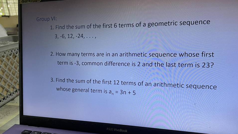 Group VI: 
1. Find the sum of the first 6 terms of a geometric sequence
3, -6, 12, -24, . . . , 
2. How many terms are in an arithmetic sequence whose first 
term is -3, common difference is 2 and the last term is 23? 
3. Find the sum of the first 12 terms of an arithmetic sequence 
whose general term is a_n=3n+5
ASUS VivoBook