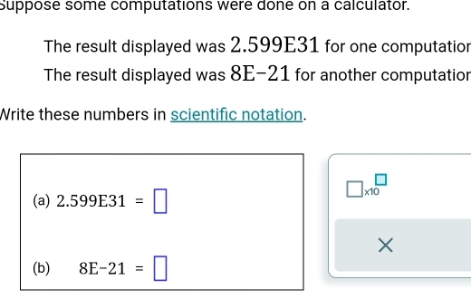 Suppose some computations were done on a calculator. 
The result displayed was 2.599E31 for one computation 
The result displayed was 8E-21 for another computatior 
Write these numbers in scientific notation.
□ * 10^(□)
(a) 2.599E31=□
X
(b) 8E-21=□