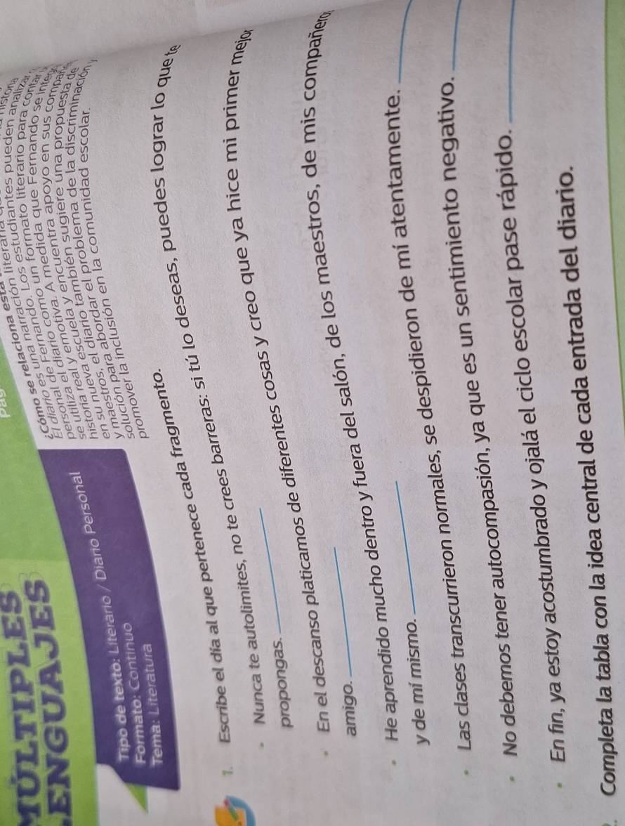 MULTIPLES 
El diario es una narración literan 
liston 
bersonal de Fernando. Los estudiantes pueden analizar 
ENGUAJES 
:Cómo se relaciona este 
historia real y emotiva. A medida que Fernando se integ 
Tipo de texto: Líterario / Diario Persona se utiliza el diario como un formato literario para contan 
en su nueva escuela y encuentra apoyo en sus compañ 
Formato: Continuo y maestros, el diario también sugiere una propuesta de 
solución para abordar el problema de la discriminación y 
promover la inclusión en la comunidad escolar 
Tema: Literatura 
1. Escribe el día al que pertenece cada fragmento. 
Nunca te autolimites, no te crees barreras: si tú lo deseas, puedes lograr lo que te 
En el descanso platicamos de diferentes cosas y creo que ya hice mi primer mejo 
propongas. 
amigo. 
He aprendido mucho dentro y fuera del salón, de los maestros, de mis compañer 
y de mí mismo. 
Las clases transcurrieron normales, se despidieron de mí atentamente._ 
No debemos tener autocompasión, ya que es un sentimiento negativo._ 
En fin, ya estoy acostumbrado y ojalá el ciclo escolar pase rápido._ 
Completa la tabla con la idea central de cada entrada del diario.
