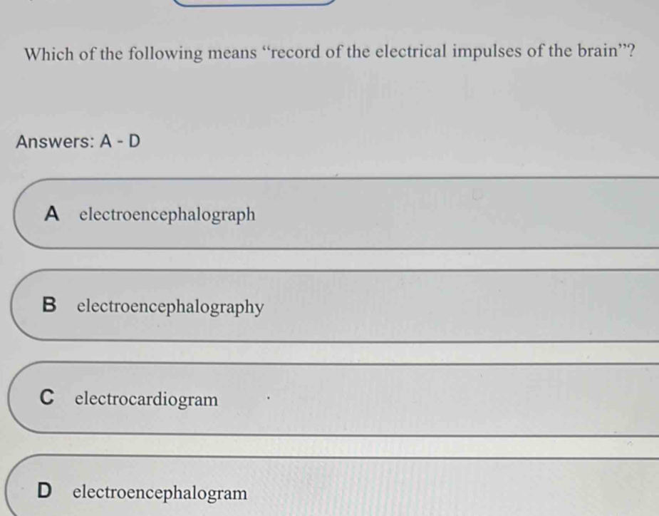 Which of the following means “record of the electrical impulses of the brain”?
Answers: A - D
_
A electroencephalograph
_
B electroencephalography
_
C electrocardiogram
_
_
D electroencephalogram