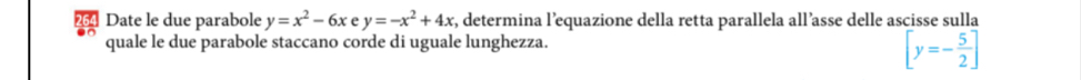 Date le due parabole y=x^2-6x e y=-x^2+4x , determina l’equazione della retta parallela all’asse delle ascisse sulla
quale le due parabole staccano corde di uguale lunghezza.
[y=- 5/2 ]