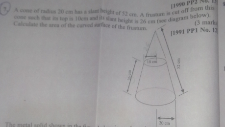 ? A cone of radius 20 cm has a slant height of 52 cm. A frustum is cut off from this 11990 PP2 N8. 1] 
cone such that its top is 10cm and its slant height is 26 cm (see diagram below) 
(3 mark 
Calculate the area of the curved surface of the frustum. 
1 No. I2 
The metal solid shown in th
20 cm