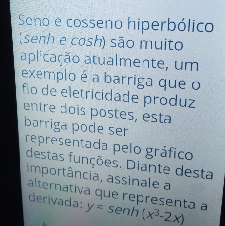 Seno e cosseno hiperbólico
(senh e cosh) são muito
aplicação atualmente, um
exemploéa barriga que o
fio de eletricidade produz
entre dois postes, esta
barriga pode ser
representada pelo gráfico
destas funções. Diante desta
importância, assinale a
alternativa que representa a
derivada: y=senh(x^3-2x)