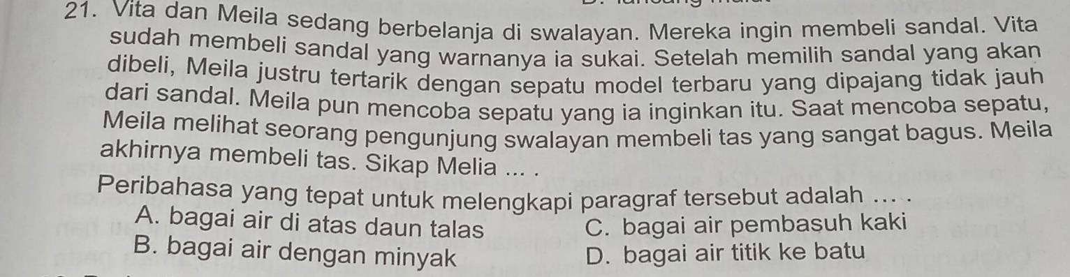 Vita dan Meila sedang berbelanja di swalayan. Mereka ingin membeli sandal. Vita
sudah membeli sandal yang warnanya ia sukai. Setelah memilih sandal yang akan
dibeli, Meila justru tertarik dengan sepatu model terbaru yang dipajang tidak jauh
dari sandal. Meila pun mencoba sepatu yang ia inginkan itu. Saat mencoba sepatu,
Meila melihat seorang pengunjung swalayan membeli tas yang sangat bagus. Meila
akhirnya membeli tas. Sikap Melia ... .
Peribahasa yang tepat untuk melengkapi paragraf tersebut adalah ... .
A. bagai air di atas daun talas C. bagai air pembasuh kaki
B. bagai air dengan minyak D. bagai air titik ke batu