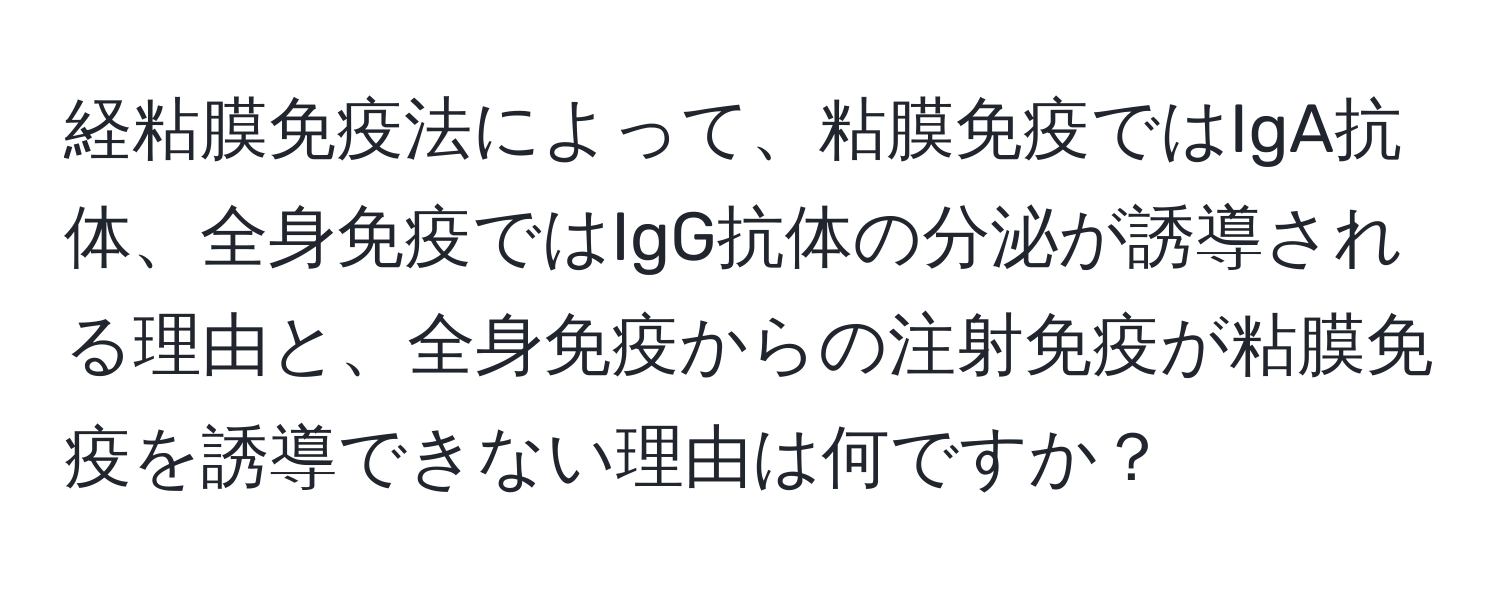 経粘膜免疫法によって、粘膜免疫ではIgA抗体、全身免疫ではIgG抗体の分泌が誘導される理由と、全身免疫からの注射免疫が粘膜免疫を誘導できない理由は何ですか？