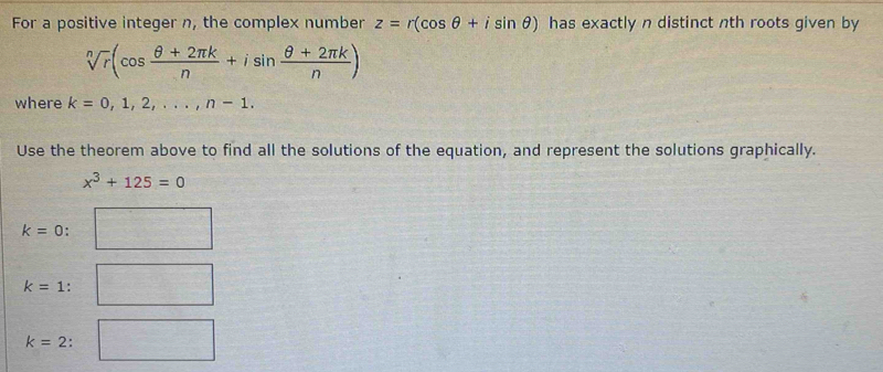 For a positive integer n, the complex number z=r(cos θ +isin θ ) has exactly n distinct nth roots given by
sqrt[n](r)(cos  (θ +2π k)/n +isin  (θ +2π k)/n )
where k=0,1,2,..., n-1. 
Use the theorem above to find all the solutions of the equation, and represent the solutions graphically.
x^3+125=0
k=0
k=1 :
k=2 :