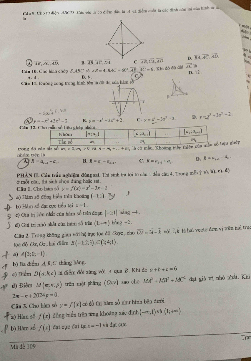 Cầu 9. Cho tứ diện ABCD .Các véc tơ có điểm đầu là A và điểm cuối là các đinh còn lại của hình tử đi
là
một 
diện l
â m
to b
A overline AB,overline AC,overline AD. B. overline AB,overline AC,overline DA. C. overline AB,overline CA,overline AD. D. overline BA,overline AC,overline AD. h c
bon
. Khi đó độ dài overline AC là
D. 12 .
Câu 10. Cho hình chóp SABC có AB=4,BAC=60°,overline AB· overline AC=6 C, 3.
A. 4 . B. 6 .
Cầu 11. Đường cong trong hình bên là đồ thị của hàm số
5
on
1
p
A y=-x^3+3x^2-2. B. y=-x^3+3x^2+2. C. y=x^3-3x^2-2. D. y=x^3+3x^2-2.
Câu 12
trong đó các tần số m_1>0,m_k>0 và n=m_1+...+m_k là cỡ mẫu. Khoảng biến thiêniệu ghép
nhóm trên là
A. R=a_k+1-a_1. B. R=a_1-a_k+1. C. R=a_k+1+a_1. D. R=a_k+1-a_k.
PHÀN II. Câu trắc nghiệm đúng sai. Thí sinh trả lời từ câu 1 đến câu 4. Trong mỗi ý a), b), c), d)
ở mỗi câu, thí sinh chọn đúng hoặc sai.
Câu 1. Cho hàm số y=f(x)=x^3-3x-2
a) Hàm số đồng biến trên khoảng (-1;1) J
b) Hàm số đạt cực tiều tại x=1.
c) Giá trị lớn nhất của hàm số trên đoạn [-1;1] bằng -4 .
d) Giá trị nhỏ nhất của hàm số trên (1;+∈fty ) bằng -2.
Câu 2. Trong không gian với hệ trục tọa độ Oxyz , cho overline OA=3overline i-overline k với overline i,overline k là hai vectơ đơn vị trên hai trục
tọa độ Ox, Oz , hai điểm B(-1;2;3),C(1;4;1).
a) A(3;0;-1).
b) Ba điểm A, B, C thẳng hàng.
c) Điểm D(a;b;c) là điểm đối xứng với A qua B. Khi đó a+b+c=6.
d) Điểm M(m,n,p) trên mặt phẳng (Oxy) sao cho MA^2+MB^2+MC^2 đạt giá trị nhỏ nhất. Khi
2m-n+2024p=0.
Câu 3. Cho hàm số y=f(x) có đồ thị hàm số như hình bên dưới
a) Hàm số f(x) đồng biến trên từng khoảng xác định (-∈fty ;1) và (1;+∈fty )
b) Hàm số f(x) đạt cực đại tại x=-1 và đạt cực
Tran
Mã để 109