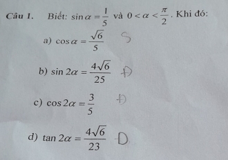 Biết: sin alpha = 1/5  và 0 . Khi đó: 
a) cos alpha = sqrt(6)/5 
b) sin 2alpha = 4sqrt(6)/25 
c) cos 2alpha = 3/5 
d) tan 2alpha = 4sqrt(6)/23 