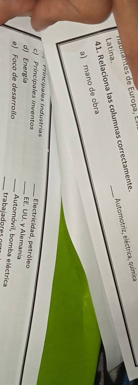Automotriz, eléctrica, química 
nabitates de Europa, E 
41. Relaciona las columnas correctamente. 
Latina. 
a) mano de obra 
Principales Industrias 
c) Principales inventos 
_Electricidad, petróleo 
d) Energía 
_EE. UU. y Alemania 
e) Foco de desarrollo 
_Automóvil, bomba eléctrica 
_tra b a i a d o r e