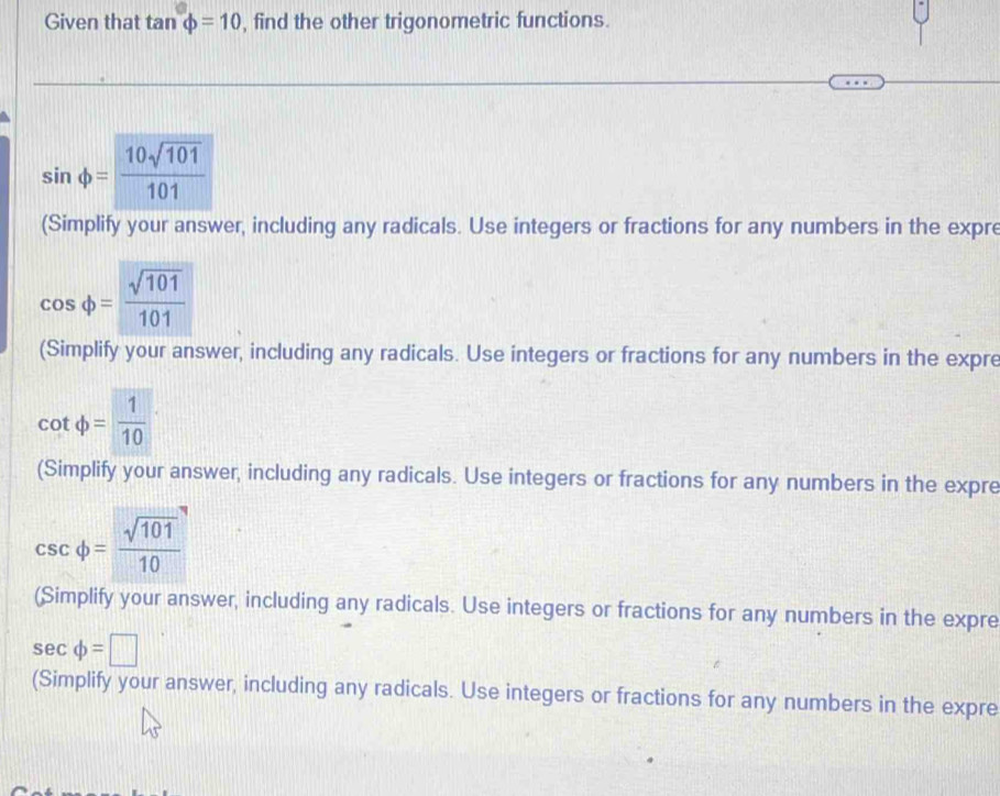 Given that tan varphi =10 , find the other trigonometric functions.
sin varphi = 10sqrt(101)/101 
(Simplify your answer, including any radicals. Use integers or fractions for any numbers in the expre
cos varphi = sqrt(101)/101 
(Simplify your answer, including any radicals. Use integers or fractions for any numbers in the expre
cot phi = 1/10 
(Simplify your answer, including any radicals. Use integers or fractions for any numbers in the expre
csc varphi = sqrt(101)/10 
(Simplify your answer, including any radicals. Use integers or fractions for any numbers in the expre
sec phi =□
(Simplify your answer, including any radicals. Use integers or fractions for any numbers in the expre