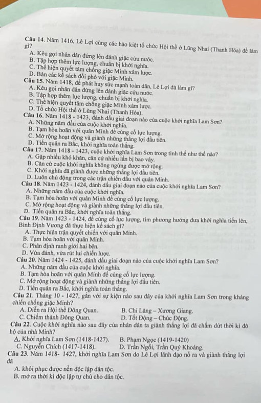 Năm 1416, Lê Lợi cùng các hào kiệt tổ chức Hội thể ở Lũng Nhai (Thanh Hóa) để làm
gi?
A. Kêu gọi nhân dân đứng lên đánh giặc cứu nước.
B. Tập hợp thêm lực lượng, chuẩn bị khởi nghĩa.
C. Thể hiện quyết tâm chống giặc Minh xâm lược.
D. Bàn các kể sách đối phó với giặc Minh.
Câu 15. Năm 1418, để phát huy sức mạnh toàn dân, Lê Lợi đã làm gì?
A. Kêu gọi nhân dân đứng lên đánh giặc cứu nước.
B. Tập hợp thêm lực lượng, chuẩn bị khởi nghĩa.
C. Thể hiện quyết tâm chống giặc Minh xâm lược.
D. Tổ chức Hội thể ở Lũng Nhai (Thanh Hóa).
Câu 16. Năm 1418 - 1423, đánh dầu giai đoạn nào của cuộc khởi nghĩa Lam Sơn?
A. Những năm đầu của cuộc khởi nghĩa.
B. Tạm hòa hoãn với quân Minh đề củng cố lực lượng.
C. Mở rộng hoạt động và giành những thắng lợi đầu tiên.
D. Tiến quân ra Bắc, khởi nghĩa toàn thắng.
Cầu 17. Năm 1418 - 1423, cuộc khởi nghĩa Lam Sơn trong tình thế như thế nào?
A. Gặp nhiều khó khăn, căn cứ nhiều lần bị bao vây.
B. Căn cứ cuộc khởi nghĩa không ngừng được mở rộng.
C. Khởi nghĩa đã giành được những thắng lợi đầu tiên.
D. Luôn chủ động trong các trận chiến đầu với quân Minh.
Câu 18. Năm 1423 - 1424, đánh dầu giai đoạn nào của cuộc khởi nghĩa Lam Sơn?
A. Những năm đầu của cuộc khởi nghĩa.
B. Tạm hòa hoãn với quân Minh để cũng cổ lực lượng.
C. Mở rộng hoạt động và giành những thắng lợi đầu tiên.
D. Tiến quân ra Bắc, khởi nghĩa toàn thắng.
Câu 19. Năm 1423 - 1424, để củng cổ lực lượng, tìm phương hướng đưa khởi nghĩa tiến lên,
Bình Định Vương đã thực hiện kế sách gi?
A. Thực hiện trận quyết chiến với quân Minh.
B. Tạm hòa hoãn với quân Minh.
C. Phân định ranh giới hai bên.
D. Vừa đánh, vừa rút lui chiến lược.
Câu 20. Năm 1424 - 1425, đánh dấu giai đoạn nào của cuộc khởi nghĩa Lam Sơn?
A. Những năm đầu của cuộc khởi nghĩa.
B. Tạm hòa hoãn với quân Minh để cùng cổ lực lượng.
C. Mở rộng hoạt động và giành những thắng lợi đầu tiên.
D. Tiến quân ra Bắc, khởi nghĩa toàn thắng.
Câu 21. Tháng 10 - 1427, gần với sự kiện nào sau đây của khởi nghĩa Lam Sơn trong kháng
chiến chống giặc Minh?
A. Diễn ra Hội thể Đông Quan. B. Chi Lăng - Xương Giang.
C. Chiếm thành Đông Quan.  D. Tốt Động - Chúc Động.
Cầu 22. Cuộc khởi nghĩa nào sau đây của nhân dân ta giành thắng lợi đã chấm dứt thời kì đô
hộ của nhà Minh?
A, Khởi nghĩa Lam Sơn (1418-1427). B. Phạm Ngọc (1419-1420)
C. Nguyễn Chích (1417-1418).  D. Trần Ngỗi, Trần Quý Khoáng.
Câu 23. Năm 1418- 1427, khởi nghĩa Lam Sơn do Lê Lợi lãnh đạo nổ ra và giành thắng lợi
dã
A. khôi phục được nền độc lập dân tộc.
B. mở ra thời kì độc lập tự chủ cho dân tộc.