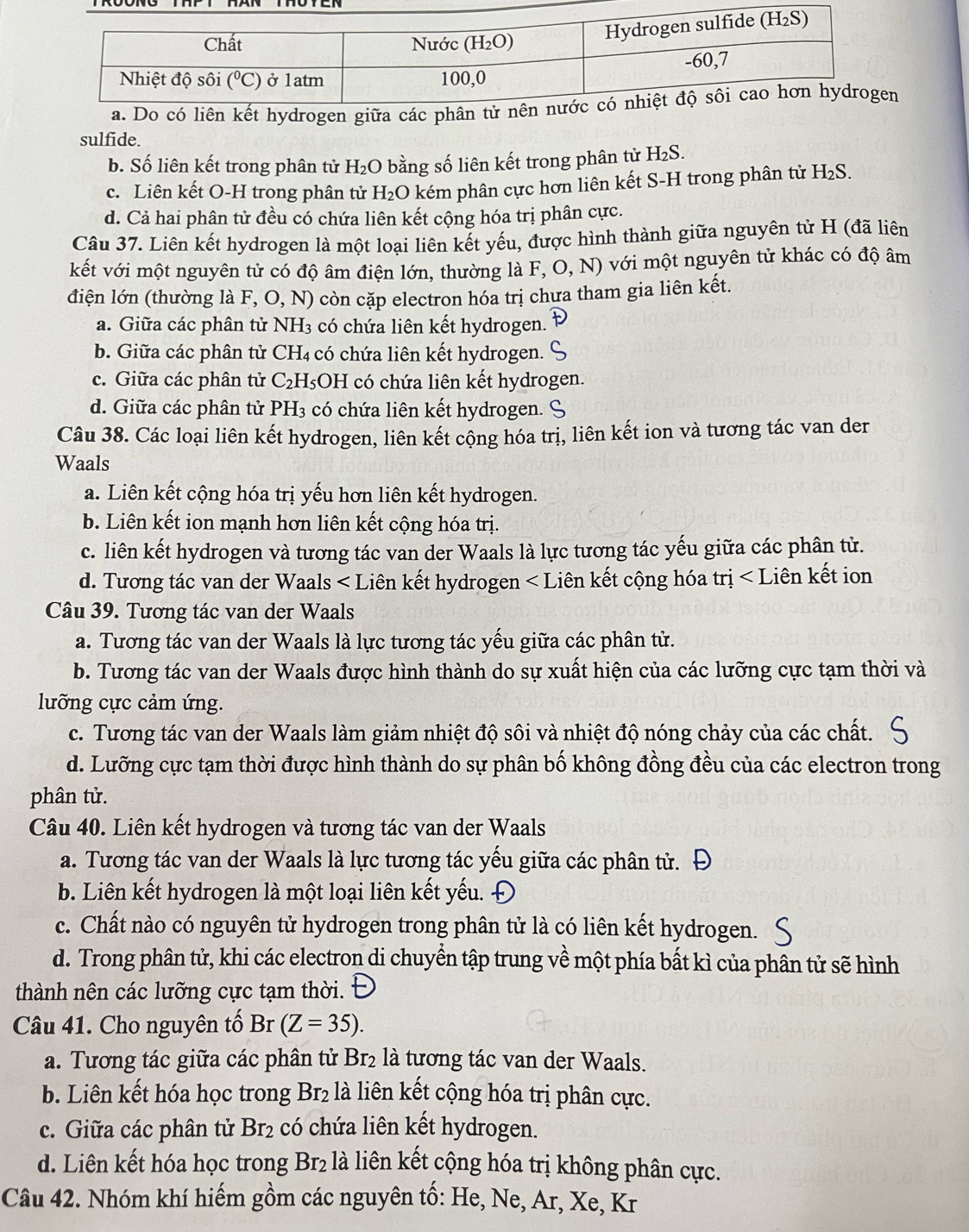 sulfide.
b. Số liên kết trong phân tử H_2O bằng số liên kết trong phân tử H_2S.
c. Liên kết O-H trong phân tử H_2O kém phân cực hơn liên kết S-H trong phân tử H_2S.
d. Cả hai phân tử đều có chứa liên kết cộng hóa trị phân cực.
Câu 37. Liên kết hydrogen là một loại liên kết yếu, được hình thành giữa nguyên tử H (đã liên
kết với một nguyên tử có độ âm điện lớn, thường là F, O, N) với một nguyên tử khác có độ âm
điện lớn (thường là F, O, N) còn cặp electron hóa trị chưa tham gia liên kết.
a. Giữa các phân tử NH_3 có chứa liên kết hydrogen.
b. Giữa các phân tử CH_4 có chứa liên kết hydrogen.
c. Giữa các phân tử C_2H_5 OH có chứa liên kết hydrogen.
d. Giữa các phân tử PH_3 có chứa liên kết hydrogen. 9
Câu 38. Các loại liên kết hydrogen, liên kết cộng hóa trị, liên kết ion và tương tác van der
Waals
a. Liên kết cộng hóa trị yếu hơn liên kết hydrogen.
b. Liên kết ion mạnh hơn liên kết cộng hóa trị.
c. liên kết hydrogen và tương tác van der Waals là lực tương tác yếu giữa các phân tử.
d. Tương tác van der Waals
a. Tương tác van der Waals là lực tương tác yếu giữa các phân tử.
b. Tương tác van der Waals được hình thành do sự xuất hiện của các lưỡng cực tạm thời và
lưỡng cực cảm ứng.
c. Tương tác van der Waals làm giảm nhiệt độ sôi và nhiệt độ nóng chảy của các chất.
d. Lưỡng cực tạm thời được hình thành do sự phân bố không đồng đều của các electron trong
phân tử.
Câu 40. Liên kết hydrogen và tương tác van der Waals
a. Tương tác van der Waals là lực tương tác yếu giữa các phân tử.
b. Liên kết hydrogen là một loại liên kết yếu. Đ
c. Chất nào có nguyên tử hydrogen trong phân tử là có liên kết hydrogen.
d. Trong phân tử, khi các electron di chuyển tập trung về một phía bất kì của phân tử sẽ hình
thành nên các lưỡng cực tạm thời.
Câu 41. Cho nguyên tố Br (Z=35).
a. Tương tác giữa các phân tử B BT_2 là tương tác van der Waals.
b. Liên kết hóa học trong Br_2 là liên kết cộng hóa trị phân cực.
c. Giữa các phân tử Br_2 có chứa liên kết hydrogen.
d. Liên kết hóa học trong Br_2 là liên kết cộng hóa trị không phân cực.
Câu 42. Nhóm khí hiếm gồm các nguyên tố: He, Ne, Ar, Xe, Kr