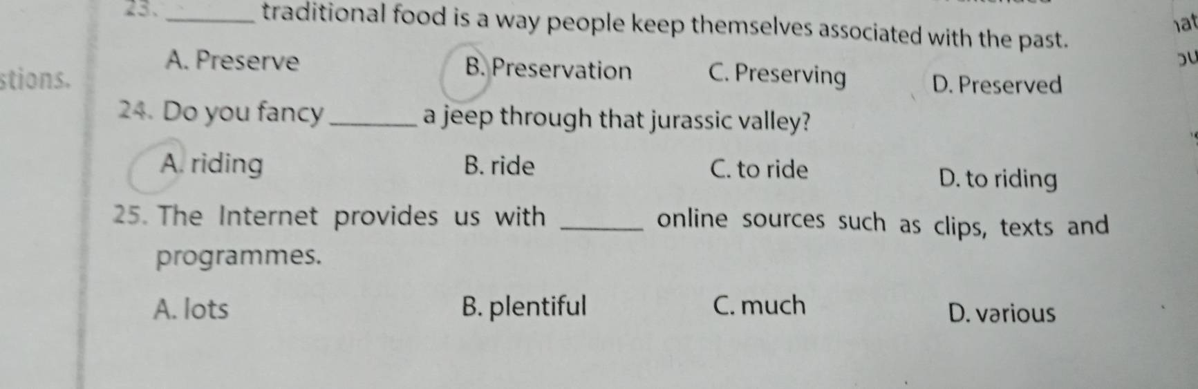 1at
23. _traditional food is a way people keep themselves associated with the past.
A. Preserve B. Preservation
bu
stions. C. Preserving D. Preserved
24. Do you fancy _a jeep through that jurassic valley?
A. riding B. ride C. to ride
D. to riding
25. The Internet provides us with_
online sources such as clips, texts and
programmes.
A. lots B. plentiful C. much D. vərious