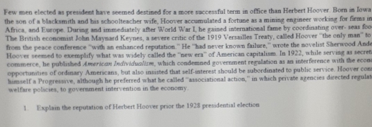 Few men elected as president have seemed destined for a more successful term in office than Herbert Hoover. Born in Iowa 
the son of a blacksmith and his schoolteacher wife, Hoover accumulated a fortune as a mining engineer working for firms in 
Africa, and Europe. During and immediately after World War I, he gained international fame by coordinating over- seas foo 
The British economist John Maynard Keynes, a severe critic of the 1919 Versailles Treaty, called Hoover ''the only man'' to 
from the peace conference ''with an enhanced reputation.” He ''had never known failure,'' wrote the novelist Sherwood Ande 
Hoover seemed to exemplify what was widely called the “'new era”' of American capitalism. In 1922, while serving as secret 
commerce, he published American Individualism, which condemned government regulation as an interference with the econ 
opportunities of ordinary Americans, but also insisted that self-interest should be subordinated to public service. Hoover con 
himself a Progressive, although he preferred what he called “associational action,” in which private agencies directed regulat 
welfare policies, to government intervention in the economy. 
1. Explain the reputation of Herbert Hoover prior the 1928 presidential election