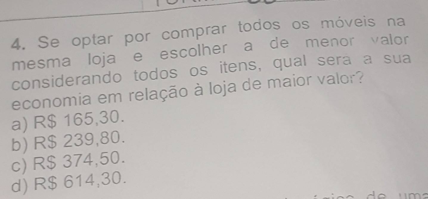 Se optar por comprar todos os móveis na
mesma loja e escolher a de menor valor
considerando todos os itens, qual sera a sua
economia em relação à loja de maior valor?
a) R$ 165,30.
b) R$ 239,80.
c) R$ 374,50.
d) R$ 614,30.