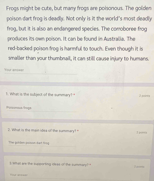 Frogs might be cute, but many frogs are poisonous. The golden
poison dart frog is deadly. Not only is it the world’s most deadly
frog, but it is also an endangered species. The corroboree frog
produces its own poison. It can be found in Australia. The
red-backed poison frog is harmful to touch. Even though it is
smaller than your thumbnail, it can still cause injury to humans.
Your answer
1. What is the subject of the summary? *
2 points
Poisonous frogs
2. What is the main idea of the summary? * 2 points
The golden poison dart frog
3.What are the supporting ideas of the summary? * 2 points
Your answer