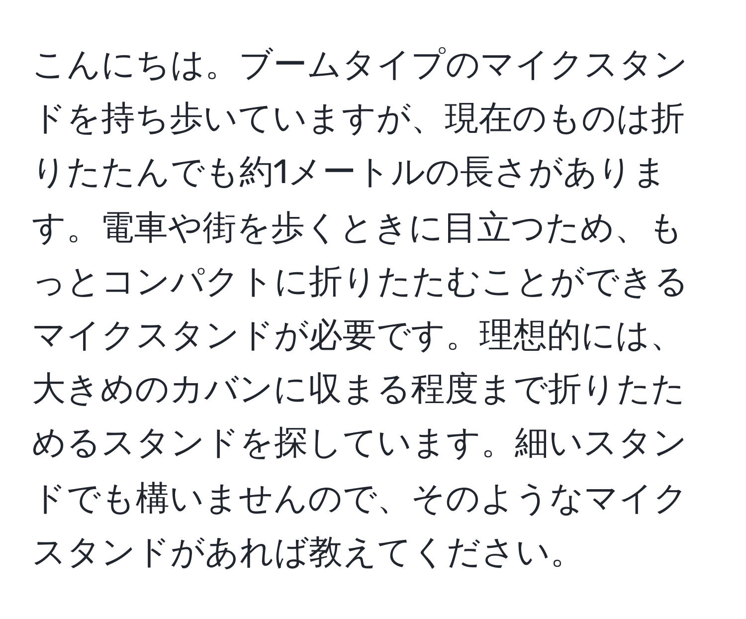 こんにちは。ブームタイプのマイクスタンドを持ち歩いていますが、現在のものは折りたたんでも約1メートルの長さがあります。電車や街を歩くときに目立つため、もっとコンパクトに折りたたむことができるマイクスタンドが必要です。理想的には、大きめのカバンに収まる程度まで折りたためるスタンドを探しています。細いスタンドでも構いませんので、そのようなマイクスタンドがあれば教えてください。