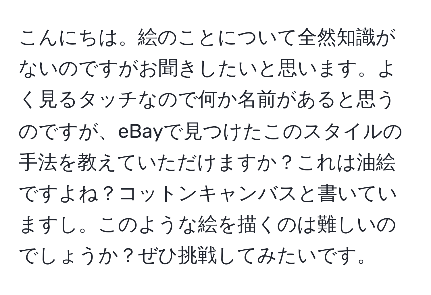 こんにちは。絵のことについて全然知識がないのですがお聞きしたいと思います。よく見るタッチなので何か名前があると思うのですが、eBayで見つけたこのスタイルの手法を教えていただけますか？これは油絵ですよね？コットンキャンバスと書いていますし。このような絵を描くのは難しいのでしょうか？ぜひ挑戦してみたいです。