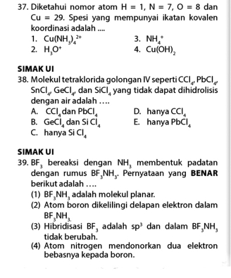 Diketahui nomor atom H=1, N=7, O=8 dan
Cu=29. Spesi yang mempunyai ikatan kovalen
koordinasi adalah ....
1. Cu(NH_3)_4^((2+) 3. NH_4^+
2. H_3)O^+ 4. Cu(OH)_2
SIMAK UI
38. Molekul tetraklorida golongan IV seperti CCl_4, PbCl_4,
SnCl_4, GeCl_4, dan SiCl_4 yang tidak dapat dihidrolisis
dengan air adalah ....
A. CCl_4 dan PbCl_4 D. hanya CCl_4
B. GeCl_4 dan SiCl_4 E. hanya PbCl_4
C. hanya Si Cl_4
SIMAK UI
39. BF_3 bereaksi dengan NH_3 membentuk padatan
dengan rumus BF_3NH_3. Pernyataan yang BENAR
berikut adalah ....
(1) BF_3NH_3 adalah molekul planar.
(2) Atom boron dikelilingi delapan elektron dalam
BF_3NH_3
(3) Hibridisasi BF_3 adalah sp^3 dan dalam BF_3NH_3
tidak berubah.
(4) Atom nitrogen mendonorkan dua elektron
bebasnya kepada boron.