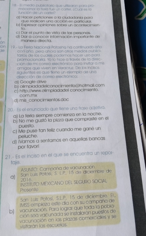 18.- El medio publicitario que utilizaron para pro-
mocionar la fería fue un cartel. ¿Cuál es la
función de un cartel?
a) Hacer peticiones a la ciudadanía para
que realicen una acción en particular.
b) Expresar opiniones sobre un acontecimien-
to.
c) Dar el punto de vista de las personas.
r d) Dar a conocer información importante de
ón manera directa.
lón  19.- La Feria Nacional Potosina ha continuado aña
de con año, pero ahora son otros medios publici-
tarios de los cuales podemos hacer uso para
promocionarla. Yo lo hice a través de la direc-
ción de mi correo electrónico para invitar a mis
amigos que viven en Veracruz. De los incisos
siguientes es que tiene un ejemplo de una
dirección de correo electrónico:
a) Google drive
b) olimpiadadelconocimiento@hotmail.com
c) http://www.olimpiadadel conocimiento.
com.mx
d) mis_conocimientos.doc
20.- Es el enunciado que tlene una frase adjetiva.
a) La feria siempre comienza en la noche.
b) No me gustó la pizza que compraste en el
puesto.
c) Me puse tan feliz cuando me gané un
peluche.
d) [Vamos a sentarnos en aquelias bancas
por favor!
21.- Es el inciso en el que se encuentra un repor-
taje.
* ASUNTO: Campaña de vacunación
San Luis Potosi, S. L.P, 15 de diciembre de
a) 2016.
INSTITUTO MEXICANO DEL SEGURO SOCIAL
Presente
San Luis Potosí, S.L.P, 15 de diciembre. El.
IMSS empieza este día con su campaña de
b) vacunación. Para lograr que toda la pobla-
ción sea vacunada se instalarán puestos de
vacunación en las plazas comerciales y se
visitarán las escuelas.