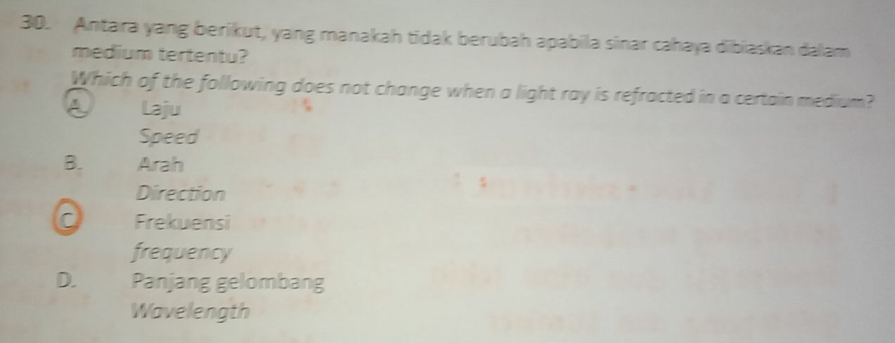 Antara yang berikut, yang manakah tidak berubah apabila sinar cahaya dibiaskan dalam
medium tertentu?
Which of the following does not change when a light ray is refracted in a certain medium?
a Laju
Speed
B. Arah
Direction
0 Frekuensi
frequency
D. Panjang gelombang
Wavelength