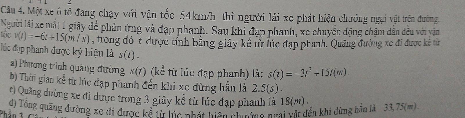 Một xe ô tô đang chạy với vận tốc 54km/h thì người lái xe phát hiện chướng ngại vật trên đường. 
Người lái xe mất 1 giây để phản ứng và đạp phanh. Sau khi đạp phanh, xe chuyển động chậm dẫn đều với vận 
tôc v(t)=-6t+15(m/s) , trong đó t được tính bằng giây kể từ lúc đạp phanh. Quãng đường xe đi được kê từ 
đúc đạp phanh được ký hiệu là s(t). 
a) Phương trình quãng đường s(t) (kể từ lúc đạp phanh) là: s(t)=-3t^2+15t(m). 
b) Thời gian kể từ lúc đạp phanh đến khi xe dừng hằn là 2.5(s ) . 
c) Quãng đường xe đi được trong 3 giây kể từ lúc đạp phanh là 18(m). 
d) Tổng quãng đường xe đi được kể từ lúc phát hiện chướng ngai vật đến khi dừng hằn là 33,75(m). 
Phần 3