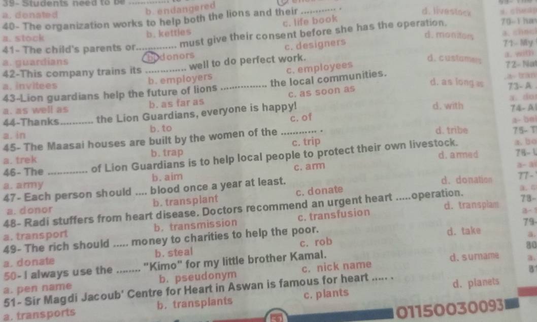 a. donated
_b. endangered
40- The organization works to help both the lions and their       . . .
d. livestock
c. life book
a. stock b. kettles 70-1han
d. monters
41- The child's parents or.............. must give their consent before she has the operation.
a. guardians _hidonors c. designers
71 My
42-This company trains its _well to do perfect work.
a. with
d. custamer;
b. employers c. employees 7 2 - Nat
a bran
d. as long s
a. invitees 73-A .
43-Lion guardians help the future of lions ._ the local communities.
a.  do
a. as well as b. as far as c. as soon as
d. with
44-Thanks _the Lion Guardians, everyone is happy! 74- A1
c. of
a- bei
a. in b. to _d. tribe 75- T
45- The Maasai houses are built by the women of the
a. trek b. trap c. trip
d. anned 78- 1
46- The _       of Lion Guardians is to help local people to protect their own livestock.
a.bo
c. arm
a- ai
a. army b. aim d. donation
77 -
47- Each person should .... blood once a year at least.
a. donor b. transplant c. donate
d. transplam 73-
48- Radi stuffers from heart disease. Doctors recommend an urgent heart .....operation.
a、C
79-
a. transport b. transmission c. transfusion B- 1
49- The rich should ..... money to charities to help the poor. d. take
a.
a. donate b. steal c. rob
30
50- I always use the …..… "Kimo" for my little brother Kamal. d. surname a.
a. pen name _b. pseudonym c. nick name
B
51- Sir Magdi Jacoub' Centre for Heart in Aswan is famous for heart ..... .
d. planets
a. transports b. transplants c. plants
01150030093