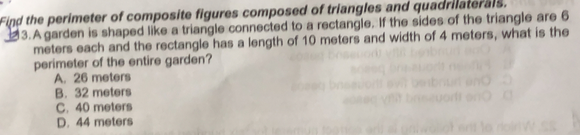 Find the perimeter of composite figures composed of triangles and quadrilaterals.
3.A garden is shaped like a triangle connected to a rectangle. If the sides of the triangle are 6
meters each and the rectangle has a length of 10 meters and width of 4 meters, what is the
perimeter of the entire garden?
A. 26 meters
B. 32 meters
C. 40 meters
D. 44 meters